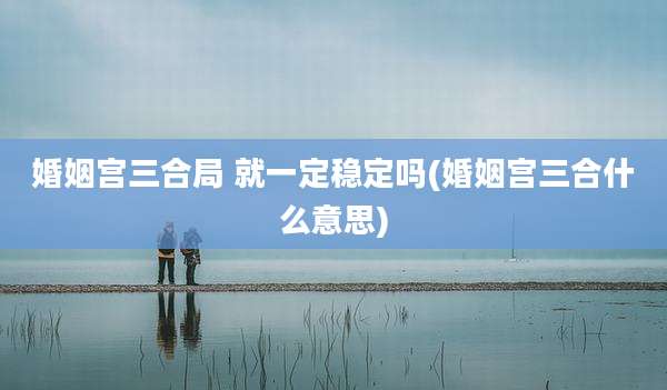 婚姻宫三合局 就一定稳定吗(婚姻宫三合什么意思)