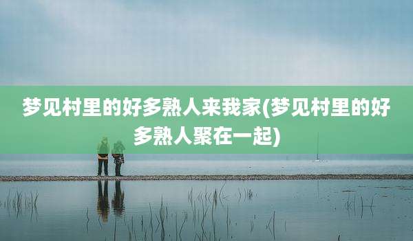 梦见村里的好多熟人来我家(梦见村里的好多熟人聚在一起)