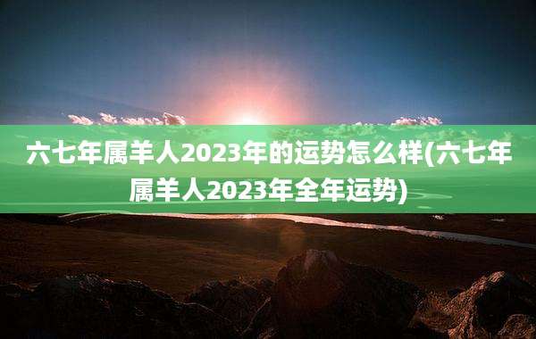六七年属羊人2023年的运势怎么样(六七年属羊人2023年全年运势)