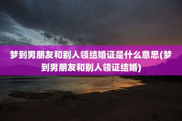 梦到男朋友和别人领结婚证是什么意思(梦到男朋友和别人领证结婚)
