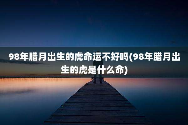 98年腊月出生的虎命运不好吗(98年腊月出生的虎是什么命)