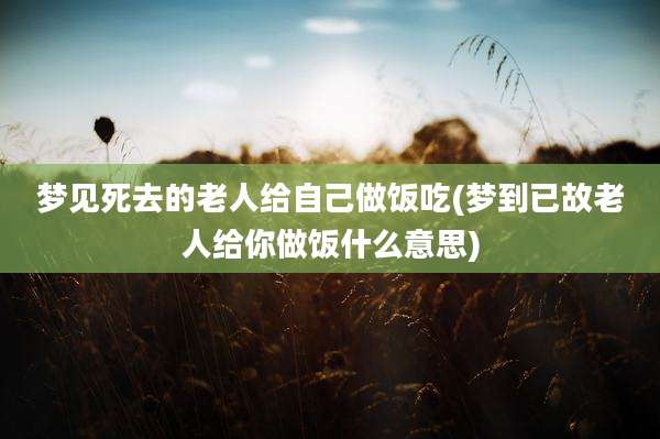 梦见死去的老人给自己做饭吃(梦到已故老人给你做饭什么意思)