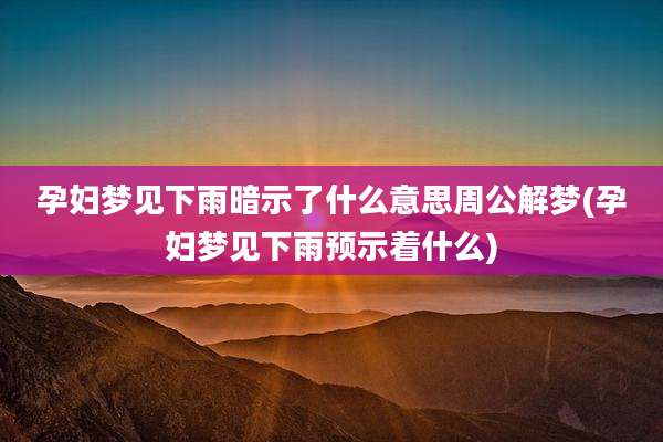 孕妇梦见下雨暗示了什么意思周公解梦(孕妇梦见下雨预示着什么)