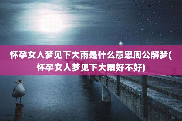 怀孕女人梦见下大雨是什么意思周公解梦(怀孕女人梦见下大雨好不好)