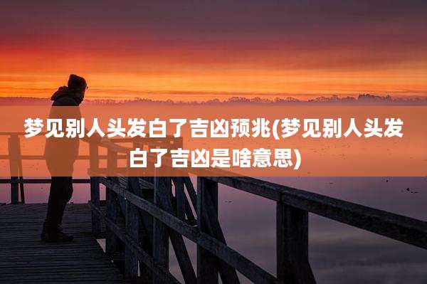 梦见别人头发白了吉凶预兆(梦见别人头发白了吉凶是啥意思)