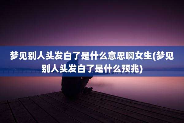 梦见别人头发白了是什么意思啊女生(梦见别人头发白了是什么预兆)