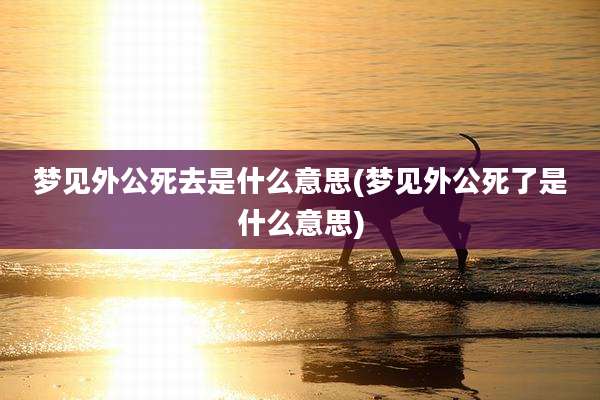梦见外公死去是什么意思(梦见外公死了是什么意思)
