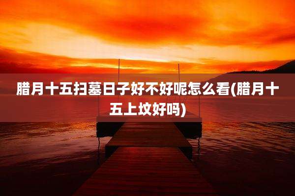 腊月十五扫墓日子好不好呢怎么看(腊月十五上坟好吗)