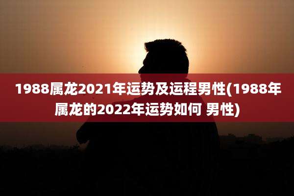 1988属龙2021年运势及运程男性(1988年属龙的2022年运势如何 男性)
