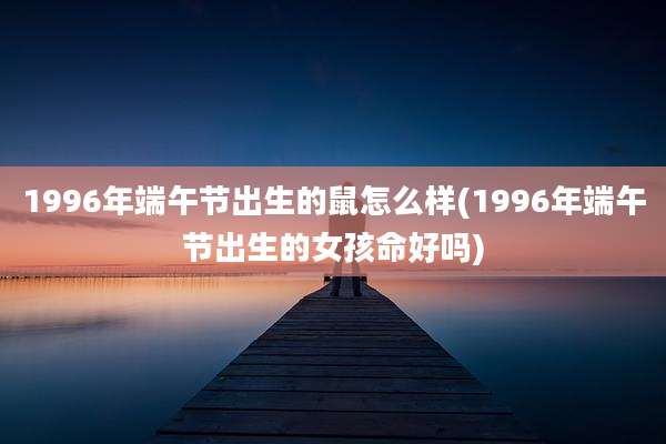 1996年端午节出生的鼠怎么样(1996年端午节出生的女孩命好吗)