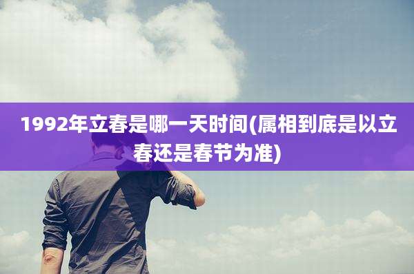 1992年立春是哪一天时间(属相到底是以立春还是春节为准)