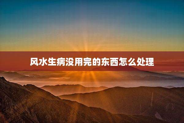 风水生病没用完的东西怎么处理