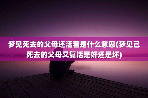 梦见死去的父母还活着是什么意思(梦见己死去的父母又复活是好还是坏)
