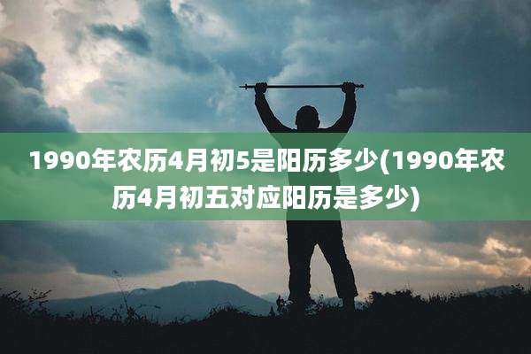 1990年农历4月初5是阳历多少(1990年农历4月初五对应阳历是多少)
