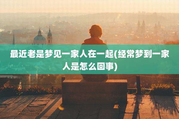 最近老是梦见一家人在一起(经常梦到一家人是怎么回事)