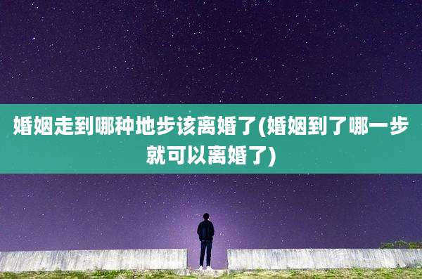 婚姻走到哪种地步该离婚了(婚姻到了哪一步就可以离婚了)