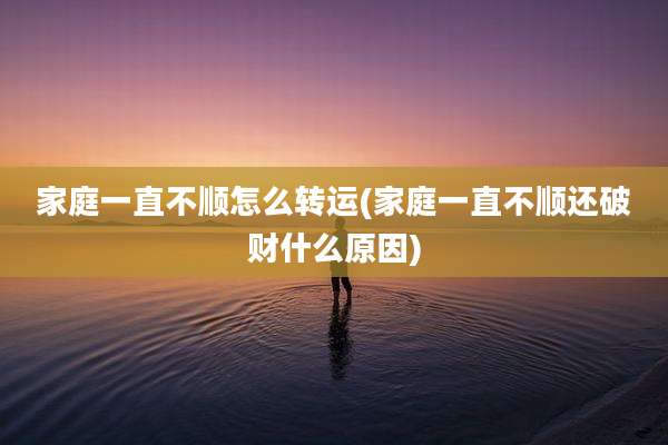 家庭一直不顺怎么转运(家庭一直不顺还破财什么原因)