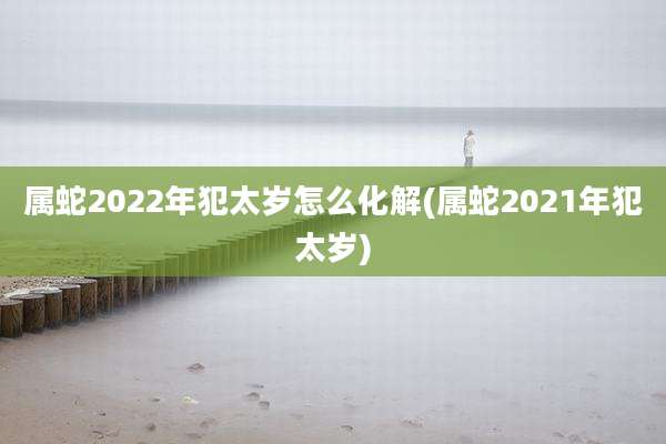属蛇2022年犯太岁怎么化解(属蛇2021年犯太岁)