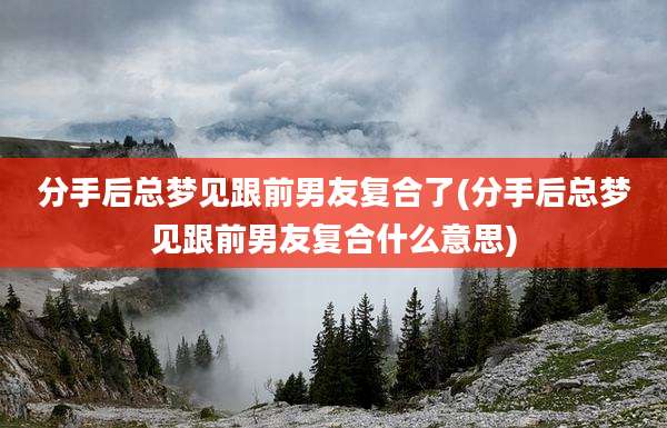分手后总梦见跟前男友复合了(分手后总梦见跟前男友复合什么意思)