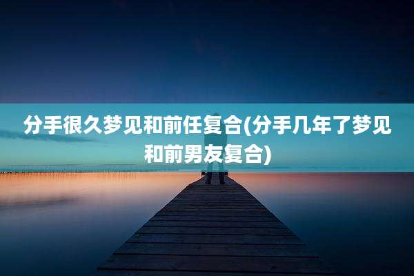 分手很久梦见和前任复合(分手几年了梦见和前男友复合)