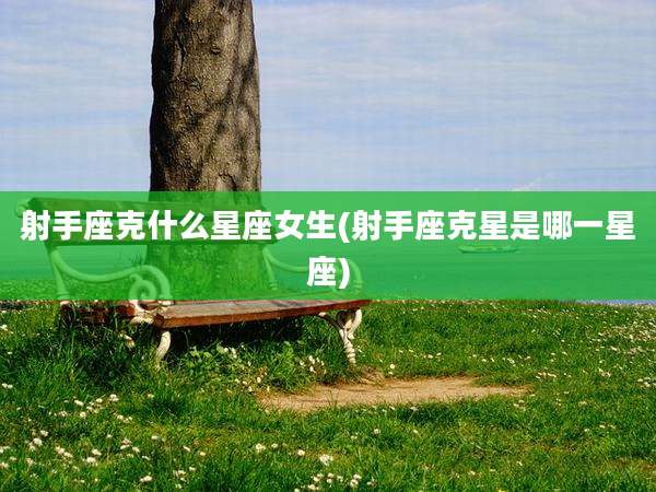 射手座克什么星座女生(射手座克星是哪一星座)
