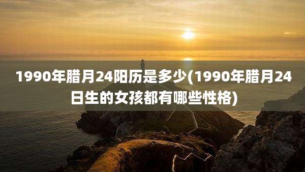 1990年腊月24阳历是多少(1990年腊月24日生的女孩都有哪些性格)