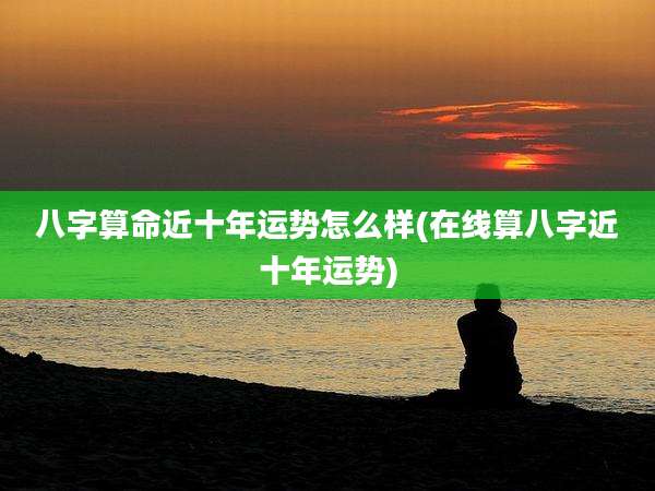 八字算命近十年运势怎么样(在线算八字近十年运势)