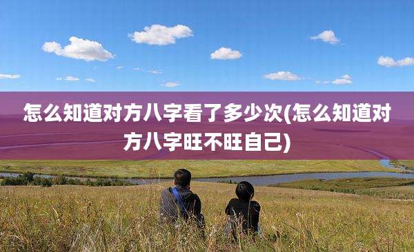 怎么知道对方八字看了多少次(怎么知道对方八字旺不旺自己)