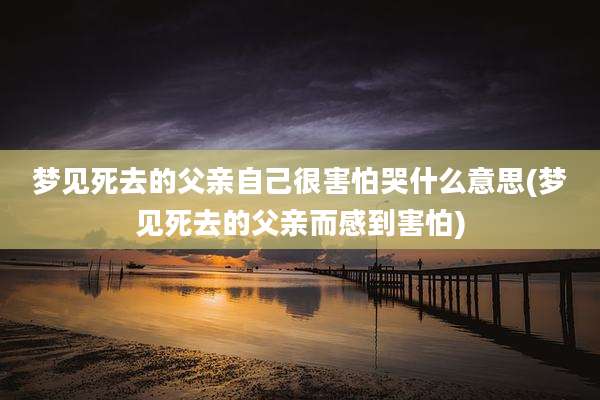 梦见死去的父亲自己很害怕哭什么意思(梦见死去的父亲而感到害怕)