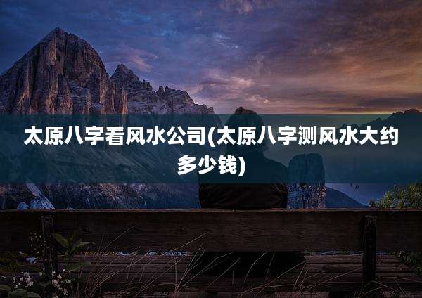 太原八字看风水公司(太原八字测风水大约多少钱)