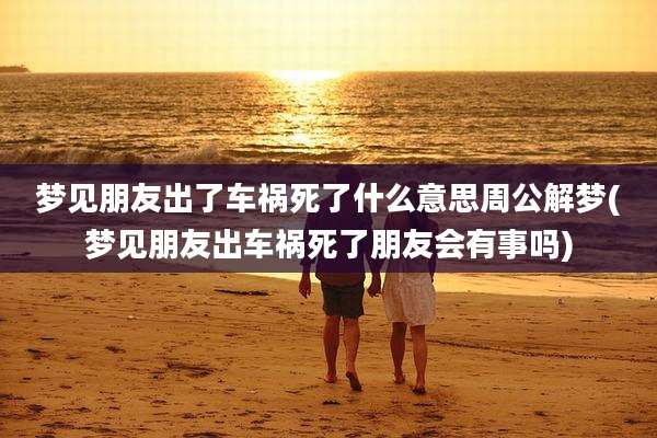梦见朋友出了车祸死了什么意思周公解梦(梦见朋友出车祸死了朋友会有事吗)