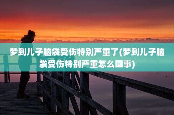 梦到儿子脑袋受伤特别严重了(梦到儿子脑袋受伤特别严重怎么回事)