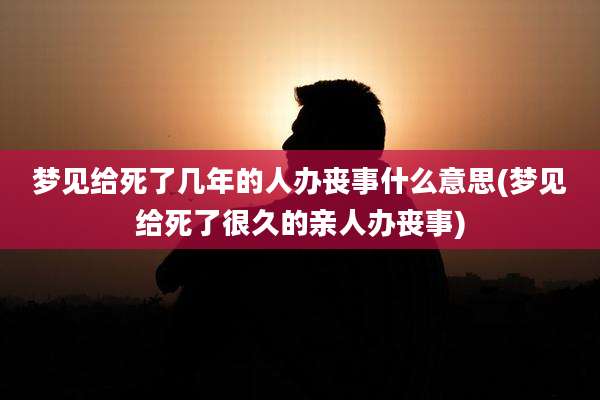 梦见给死了几年的人办丧事什么意思(梦见给死了很久的亲人办丧事)