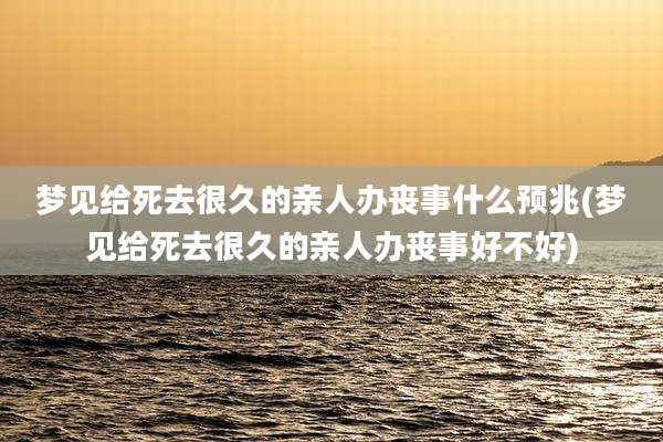 梦见给死去很久的亲人办丧事什么预兆(梦见给死去很久的亲人办丧事好不好)