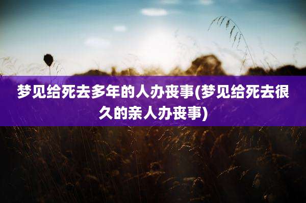 梦见给死去多年的人办丧事(梦见给死去很久的亲人办丧事)