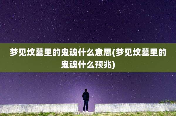 梦见坟墓里的鬼魂什么意思(梦见坟墓里的鬼魂什么预兆)