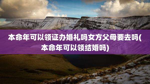 本命年可以领证办婚礼吗女方父母要去吗(本命年可以领结婚吗)