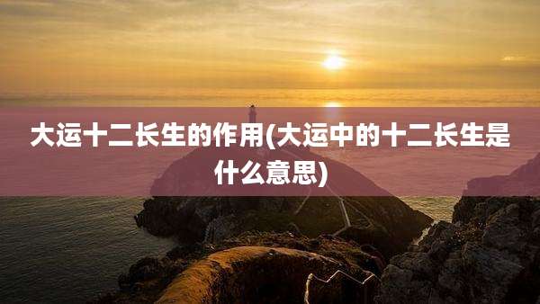 大运十二长生的作用(大运中的十二长生是什么意思)