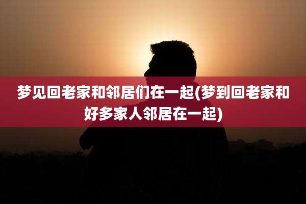 梦见回老家和邻居们在一起(梦到回老家和好多家人邻居在一起)