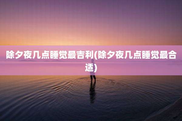 除夕夜几点睡觉最吉利(除夕夜几点睡觉最合适)
