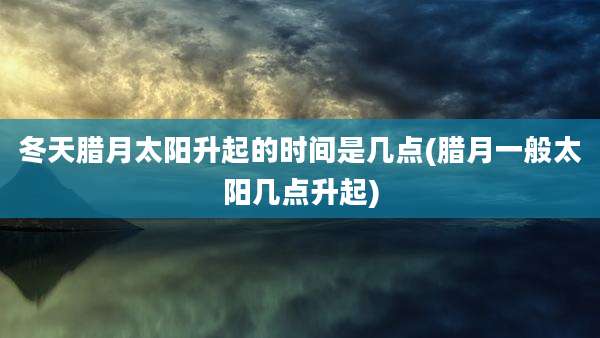 冬天腊月太阳升起的时间是几点(腊月一般太阳几点升起)