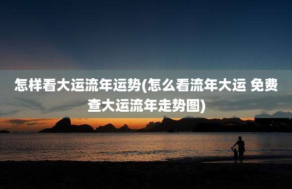 怎样看大运流年运势(怎么看流年大运 免费查大运流年走势图)