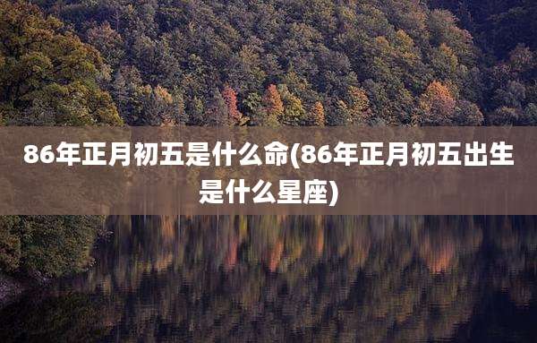 86年正月初五是什么命(86年正月初五出生是什么星座)