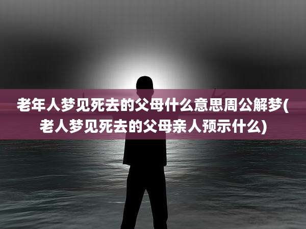 老年人梦见死去的父母什么意思周公解梦(老人梦见死去的父母亲人预示什么)