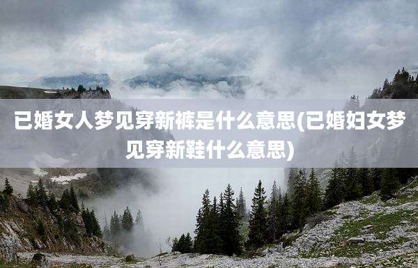 已婚女人梦见穿新裤是什么意思(已婚妇女梦见穿新鞋什么意思)