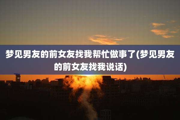 梦见男友的前女友找我帮忙做事了(梦见男友的前女友找我说话)