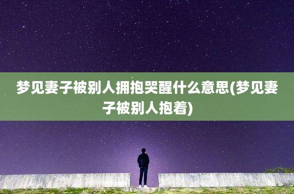 梦见妻子被别人拥抱哭醒什么意思(梦见妻子被别人抱着)