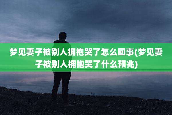 梦见妻子被别人拥抱哭了怎么回事(梦见妻子被别人拥抱哭了什么预兆)