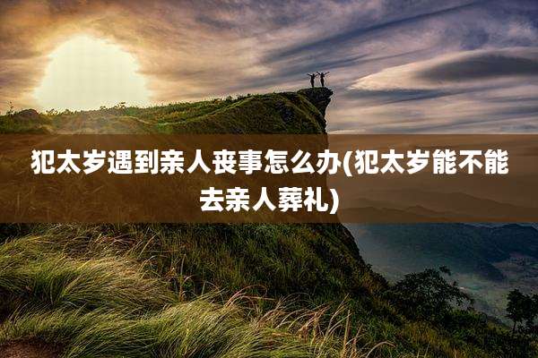 犯太岁遇到亲人丧事怎么办(犯太岁能不能去亲人葬礼)