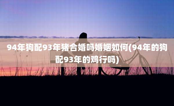 94年狗配93年猪合婚吗婚姻如何(94年的狗配93年的鸡行吗)